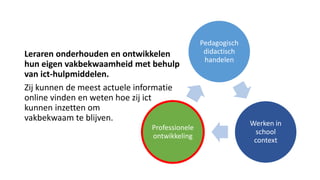Leraren onderhouden en ontwikkelen
hun eigen vakbekwaamheid met behulp
van ict-hulpmiddelen.
Zij kunnen de meest actuele informatie
online vinden en weten hoe zij ict
kunnen inzetten om
vakbekwaam te blijven.
Pedagogisch
didactisch
handelen
Werken in
school
context
Professionele
ontwikkeling
 