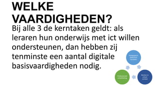 WELKE
VAARDIGHEDEN?
Bij alle 3 de kerntaken geldt: als
leraren hun onderwijs met ict willen
ondersteunen, dan hebben zij
tenminste een aantal digitale
basisvaardigheden nodig.
Pedagogisch
didactisch
handelen
Werken in
school
context
Professionele
ontwikkeling
 