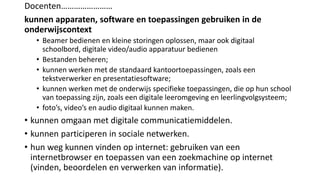 Docenten……………………
kunnen apparaten, software en toepassingen gebruiken in de
onderwijscontext
• Beamer bedienen en kleine storingen oplossen, maar ook digitaal
schoolbord, digitale video/audio apparatuur bedienen
• Bestanden beheren;
• kunnen werken met de standaard kantoortoepassingen, zoals een
tekstverwerker en presentatiesoftware;
• kunnen werken met de onderwijs specifieke toepassingen, die op hun school
van toepassing zijn, zoals een digitale leeromgeving en leerlingvolgsysteem;
• foto’s, video’s en audio digitaal kunnen maken.
• kunnen omgaan met digitale communicatiemiddelen.
• kunnen participeren in sociale netwerken.
• hun weg kunnen vinden op internet: gebruiken van een
internetbrowser en toepassen van een zoekmachine op internet
(vinden, beoordelen en verwerken van informatie).
 