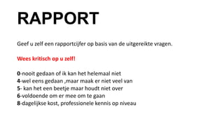 RAPPORT
Geef u zelf een rapportcijfer op basis van de uitgereikte vragen.
Wees kritisch op u zelf!
0-nooit gedaan of ik kan het helemaal niet
4-wel eens gedaan ,maar maak er niet veel van
5- kan het een beetje maar houdt niet over
6-voldoende om er mee om te gaan
8-dagelijkse kost, professionele kennis op niveau
 