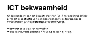ICT bekwaamheid
Onderzoek toont aan dat de juiste inzet van ICT in het onderwijs ervoor
zorgt dat de motivatie van leerlingen toeneemt, de leerprestaties
verbeteren en dat het leerproces efficiënter wordt.
Wat wordt er van leraren verwacht?
Welke kennis, vaardigheden en houding hebben zij nodig?
 