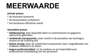 MEERWAARDE
primair proces:
• de motivatie toeneemt.
• de leerprestaties verbeteren.
• het leerproces efficiënter wordt
Secundaire proces
• tijdsbesparing: door bepaalde taken te automatiseren en gegevens
opnieuw te gebruiken.
• verbeterde transparantie: meer inzicht in de prestaties van leerlingen,
leraren en de instelling zelf.
• betere sturing: door de verbeterde transparantie meer mogelijkheden om
middelen effectief in te zetten.
• hogere professionaliteit: ict als medium en als hulpmiddel voor
professionele ontwikkeling van het personeel
 