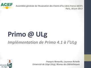 Primo @ ULg
Implémentation de Primo 4.1 à l’ULg
François Renaville, Laurence Richelle
Université de Liège (ULg), Réseau des Bibliothèques
Assemblée générale de l’Association des Clients d’Ex Libris France (ACEF)
Paris, 18 juin 2013
 