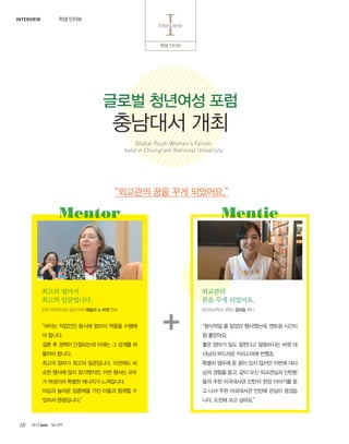 2013 June Vol.29910
?? ???
IInterviewInterview
???? ?? ?? ????.
??? ???? ??
???? ??
Global Youth Womens Forum
held in Chungnam National University
?? ???INTERVIEW
??? ???
??? ?????.
??? ???? ??? ??? ??? ???
? ???.
?? ? ??? ????? ??? ? ??? ?
??? ???.
??? ??? ??? ?????. ???? ?
?? ??? ?? ?????, ?? ??? ??
? ???? ??? ???? ?????.
??? ??? ???? ?? ??? ??? ?
??? ?????.
?? ????? ?? ?? ??? A. ?? ??
Mentor
???? ? ??? ?????, ??? ???
? ????.
?? ??? ?? ???? ????? ?? ?
??? ???? ????? ???.
??? ??? ? ?? ?? ??? ??? ??
?? ??? ??, ?? ?? ????? ???
?? ?? ????? ??? ?? ???? ?
? ?? ?? ????? ??? ??? ???
??. ??? ?? ???.
?????? 3?? ??? ??
Mentie
????
?? ?? ????.
 
