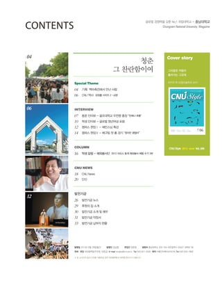 06
07
12
16
04
????
26 ???? ??
29 ??? ? ??
30 ???? ?? ? ??
31 ???? ???
33 ???? ??? ??
16 ?? ?? - ????? 2012 ??? ?? ???? ?? ?? 3?
COLUMN
18 CNU News
20 ??
CNU NEWS
INTERVIEW
07 ?? ??? - ????? ??? ?? ??? ??
10 ?? ??? - ??? ???? ??
12 ??? ?? - ???? ??
14 ??? ?? - ??? ? ? ?? ??? ???
04 ?? ?????? ?? ??
06 CNU ?? ??? ??? 2 -??
Special Theme
06June
20
13
??? ???? ?? No.1 ????? - ?????
Special Theme
?? ? ?????
?????? ?? ??
Interview
????? ??? ??
??? ???? ??
??? ??
???? ??
??? ? ? ??
Column
2012 ??? ??
???? ?? ?? 3?
Cover story
???? ???
???? ???
???  (?????? ??)
CNU Style 2013 June Vol. 299
??
? ?????
 ? ???? ?? ??? ???? ?? ?????? ??? ???? ????.
??? 2013? 6? 28?(??) ??? ??? ??? ??? ??? ????? 305-764 ????? ??? ??? 99
???? ?????(???, ???) E-mail hongbo@cnu.ac.kr Tel 042) 821-5035 ?? ?????????? Tel 042) 633-7800
CONTENTS
 