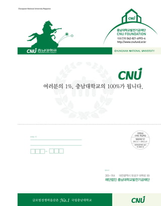 31CNU Style
Chungnam National University Magazine
????????? No.1 ???????
???? 1%, ?????? 100%? ???.
305-764 ????? ??? ??? 99
???? ???????????
???
??? ?
???? 042-821-6993~4
http://www.cnufund.or.kr
???????????
CNU FOUNDATION
CHUNGNAM NATIONAL UNIVERSITY
 