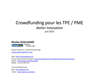 Crowdfunding pour les TPE / PME
Atelier Innovation
juin 2013
Nicolas GUILLAUME
Nicolas Guillaume – Financial Breakthrough
nicolas.guillaume@finthru.com
Blog : http://nicolasguillaume.fr/
Articles Financement Participatif : http://nicolasguillaume.fr/category/financement-participati
Twitter : http://twitter.com/NicolasMax
Mobile : +33 6 19 98 57 65
Financial Breakthrough
Blog : http://finthru.com/
Twitter : http://twitter.com/finthru
 