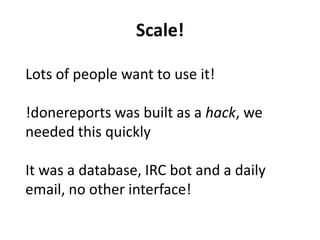 Scale!
Lots of people want to use it!
!donereports was built as a hack, we
needed this quickly
It was a database, IRC bot and a daily
email, no other interface!
 