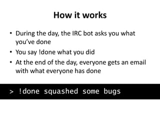 How it works
• During the day, the IRC bot asks you what
you’ve done
• You say !done what you did
• At the end of the day, everyone gets an email
with what everyone has done
> !done squashed some bugs
 