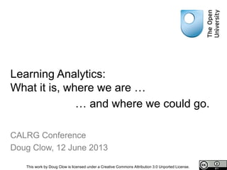 Learning Analytics:
What it is, where we are …
Doug Clow
CALRG Conference, 12 June 2013
This work by Doug Clow is licensed under a Creative Commons Attribution 3.0 Unported License.
… and where we could go.
 