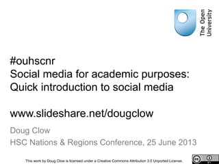 #ouhscnr
Social media for academic purposes:
Quick introduction to social media
www.slideshare.net/dougclow
Doug Clow
HSC Nations & Regions Conference, 25 June 2013
This work by Doug Clow is licensed under a Creative Commons Attribution 3.0 Unported License.
 