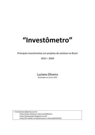 “Investômetro”
Principais investimentos em projetos de celulose no Brasil
2013 – 2020
Luciano Oliveira
Atualizado em Junho, 2013
lramosoliveira@yahoo.com.br
http://www.slideshare.net/LucianoROliveira
http://polpaepapel.blogspot.com.br/
http://br.linkedin.com/pub/luciano-r-oliveira/0/545/421/
 