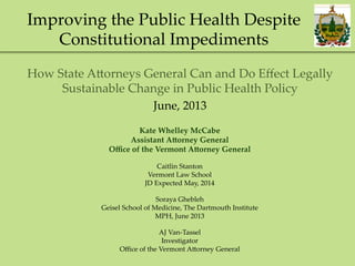 Improving  the  Public  Health  Despite  
Constitutional  Impediments	
How  State  A=orneys  General  Can  and  Do  Eﬀect  Legally  
Sustainable  Change  in  Public  Health  Policy	
June,  2013  	
Kate  Whelley  McCabe	
Assistant  A3orney  General	
Oﬃce  of  the  Vermont  A3orney  General	
	
Caitlin  Stanton	
Vermont  Law  School	
JD  Expected  May,  2014	
	
Soraya  Ghebleh	
Geisel  School  of  Medicine,  The  Dartmouth  Institute	
MPH,  June  2013	
	
AJ  Van-­‐‑Tassel	
Investigator	
Oﬃce  of  the  Vermont  A=orney  General	
 