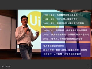 2013-07-01 2
1992 ：學士，高雄醫學大學心理學系
1994 ：碩士，中正大學心理學研究所
2001 ：博士，美國伊利諾大學教育心理學系
2001-2011 ：助理教授，高雄醫學大學心理學系
2012- ：使用者經驗顧問，悠識數位顧問有限公司
2012- ：理事長，台灣使用者經驗設計協會
使用者經驗設計與研究
認知心理學、教育心理學、閱讀心理學、語言學
人因工程、人工智慧（中文自然語言處理）
 