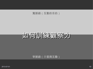 2013-07-01 62
窄脈絡（介面與互動）
寬脈絡（互動的目的）
如何訓練觀察力如何訓練觀察力
 