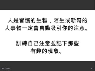 2013-07-01 67
人是習慣的生物，陌生或新奇的
人事物一定會自動吸引你的注意。
訓練自己注意並記下那些
有趣的現象。
 