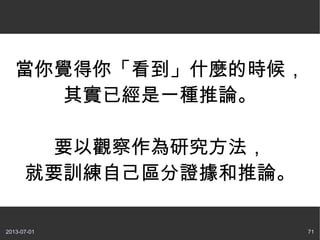 2013-07-01 71
當你覺得你「看到」什麼的時候，
其實已經是一種推論。
要以觀察作為研究方法，
就要訓練自己區分證據和推論。
 