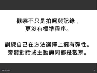 2013-07-01 79
觀察不只是拍照與記錄，
更沒有標準程序。
訓練自己在方法選擇上擁有彈性。
旁聽對話或主動詢問都是觀察。
 