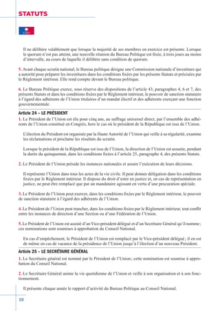 10
STATUTS
Il ne délibère valablement que lorsque la majorité de ses membres en exercice est présente. Lorsque
le quorum n’est pas atteint, une nouvelle réunion du Bureau Politique est fixée, à trois jours au moins
d’intervalle, au cours de laquelle il délibère sans condition de quorum.
5. Avant chaque scrutin national, le Bureau politique désigne une Commission­nationale d’investiture qui
a autorité pour préparer les investitures dans les conditions fixées par les présents Statuts et précisées par
le Règlement intérieur. Elle rend compte devant le Bureau politique.
6. Le Bureau Politique exerce, sous réserve des dispositions de l’article 43, paragraphes 4, 6 et 7, des
présents Statuts et dans les conditions fixées par le Règlement intérieur, le pouvoir de sanction statutaire
à l’égard des adhérents de l’Union titulaires d’un mandat électif et des adhérents exerçant une fonction
gouvernementale.
Article 24 – LE PRÉSIDENT
1. Le Président de l’Union est élu pour cinq ans, au suffrage universel direct, par l’ensemble des adhé-
rents de l’Union constitué en Congrès, hors le cas où le président de la République est issu de l’Union.
L’élection du Président est organisée par la Haute Autorité de l’Union qui veille à sa régularité, examine
les réclamations et proclame les résultats du scrutin.
Lorsque le président de la République est issu de l’Union, la direction de l’Union est assurée, pendant
la durée du quinquennat, dans les conditions fixées à l’article 25, paragraphe 4, des présents Statuts.
2. Le Président de l’Union préside les instances nationales et assure l’exécu­tion de leurs décisions.
Il représente l’Union dans tous les actes de la vie civile. Il peut donner délégation dans les conditions
fixées par le Règlement intérieur. Il dispose du droit d’ester en justice et, en cas de représentation en
justice, ne peut être remplacé que par un mandataire agissant en vertu d’une procuration spéciale.
3. Le Président de l’Union peut exercer, dans les conditions fixées par le Règlement intérieur, le pouvoir
de sanction statutaire à l’égard des adhérents de l’Union.
4. Le Président de l’Union peut trancher, dans les conditions fixées par le Règlement intérieur, tout conflit
entre les instances de direction d’une Section ou d’une Fédération de l’Union.
5. Le Président de l’Union est assisté d’un Vice-président délégué et d’un Secrétaire Général qu’il nomme ;
ces nominations sont soumises à approbation du Conseil National.
En cas d’empêchement, le Président de l’Union est remplacé par le Vice-président délégué ; il en est
de même en cas de vacance de la présidence de l’Union jusqu’à l’élection d’un nouveau Président.
Article 25 – LE SECRÉTAIRE GÉNÉRAL
1. Le Secrétaire général est nommé par le Président de l’Union ; cette nomination est soumise à appro-
bation du Conseil National.
2. Le Secrétaire Général anime la vie quotidienne de l’Union et veille à son organisation et à son fonc-
tionnement.
Il présente chaque année le rapport d’activité du Bureau Politique au Conseil National.
 