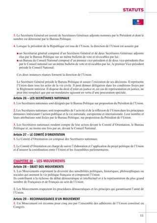 11
STATUTS
3. Le Secrétaire Général est assisté de Secrétaires Généraux adjoints nommés par le Président et dont le
nombre est déterminé par le Bureau Politique.
4. Lorsque le président de la République est issu de l’Union, la direction de l’Union est assurée par
n un Secrétariat général composé d’un Secrétaire Général et de deux Secrétaires Généraux adjoints
élus par le Bureau Politique sur un même bulletin de vote et révocables par lui ;
n un Bureau du Conseil National composé d’un premier vice-président et de deux vice-présidents élus
par le Conseil national sur un même bulletin de vote et révocables par lui ; le premier Vice-président
préside le Conseil National.
Ces deux instances réunies forment la direction de l’Union.
Le Secrétaire Général préside le Bureau Politique et assure l’exécution de ses décisions. Il représente
l’Union dans tous les actes de la vie civile. Il peut donner délégation dans les conditions fixées par
le Règlement intérieur. Il dispose du droit d’ester en justice et, en cas de représentation en justice, ne
peut être remplacé que par un mandataire agissant en vertu d’une procuration spéciale.
Article 26 – LES SECRÉTAIRES NATIONAUX
1. Les Secrétaires nationaux sont désignés par le Bureau Politique sur proposition du Président de l’Union.
2. Les Secrétaires nationaux sont responsables de l’activité et de la réflexion de l’Union dans les principaux
domaines intéressant l’action publique et la vie nationale, européenne et internationale. Leur nombre et
leurs attributions sont fixées par le Bureau Politique, sur proposition du Président de l’Union.
3. Les Secrétaires nationaux rendent compte de leur action devant le Comité d’Orientation, le Bureau
Politique et, au moins une fois par an, devant le Conseil National.
Article 27 – LE COMITÉ D’ORIENTATION
1. Le Comité d’Orientation est composé des Secrétaires nationaux.
2. Le Comité d’Orientation est chargé de suivre l’élaboration et l’application du projet politique de l’Union
et d’assurer la coordination entre l’Union et les Assemblées parlementaires.
CHAPITRE III – LES MOUVEMENTS
Article 28 – OBJET DES MOUVEMENTS
1. Les Mouvements expriment la diversité des sensibilités politiques, historiques, philosophiques ou
sociales qui animent la vie politique française et composent l’Union.
Ils contribuent à la richesse du débat démocratique et intellectuel et à la représentation du plus grand
nombre de Françaises et de Français au sein de l’Union.
2. Les Mouvements respectent les procédures démocratiques et les principes qui garantissent l’unité de
l’Union.
Article 29 – RECONNAISSANCE D’UN MOUVEMENT
1. Un Mouvement est reconnu pour cinq ans par l’ensemble des adhérents de l’Union constitué en
Congrès.
 