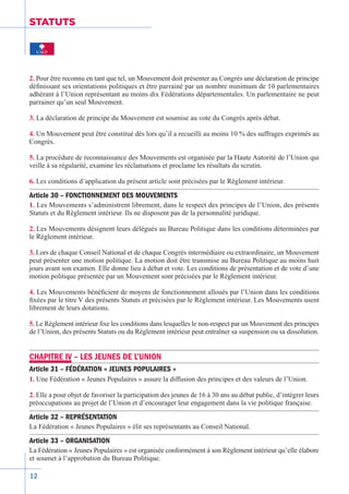 12
STATUTS
2. Pour être reconnu en tant que tel, un Mouvement doit présenter au Congrès une déclaration de principe
définissant ses orientations politiques et être parrainé par un nombre minimum de 10 parlementaires
adhérant à l’Union représentant au moins dix Fédérations départementales. Un parlementaire ne peut
parrainer qu’un seul Mouvement.
3. La déclaration de principe du Mouvement est soumise au vote du Congrès après débat.
4. Un Mouvement peut être constitué dès lors qu’il a recueilli au moins 10 % des suffrages exprimés au
Congrès.
5. La procédure de reconnaissance des Mouvements est organisée par la Haute Autorité de l’Union qui
veille à sa régularité, examine les réclamations et proclame les résultats du scrutin.
6. Les conditions d’application du présent article sont précisées par le Règlement intérieur.
Article 30 – FONCTIONNEMENT DES MOUVEMENTS
1. Les Mouvements s’administrent librement, dans le respect des principes de l’Union, des présents
Statuts et du Règlement intérieur. Ils ne disposent pas de la personnalité juridique.
2. Les Mouvements désignent leurs délégués au Bureau Politique dans les conditions déterminées par
le Règlement intérieur.
3. Lors de chaque Conseil National et de chaque Congrès intermédiaire ou extraordinaire, un Mouvement
peut présenter une motion politique. La motion doit être transmise au Bureau Politique au moins huit
jours avant son examen. Elle donne lieu à débat et vote. Les conditions de présentation et de vote d’une
motion politique présentée par un Mouvement sont précisées par le Règlement intérieur.
4. Les Mouvements bénéficient de moyens de fonctionnement alloués par l’Union dans les conditions
fixées par le titre V des présents Statuts et précisées par le Règlement intérieur. Les Mouvements usent
librement de leurs dotations.
5. Le Règlement intérieur fixe les conditions dans lesquelles le non-respect par un Mouvement des principes
de l’Union, des présents Statuts ou du Règlement intérieur peut entraîner sa suspension ou sa dissolution.
CHAPITRE IV – LES JEUNES DE L’UNION
Article 31 – FÉDÉRATION « JEUNES POPULAIRES »
1. Une Fédération « Jeunes Populaires » assure la diffusion des principes et des valeurs de l’Union.
2. Elle a pour objet de favoriser la participation des jeunes de 16 à 30 ans au débat public, d’intégrer leurs
préoccupations au projet de l’Union et d’encourager leur engagement dans la vie politique française.
Article 32 – REPRÉSENTATION
La Fédération « Jeunes Populaires » élit ses représentants au Conseil National.
Article 33 – ORGANISATION
La Fédération « Jeunes Populaires » est organisée conformément à son Règlement intérieur qu’elle élabore
et soumet à l’approbation du Bureau Politique.
 