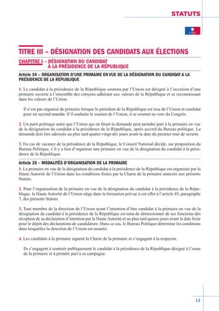 13
STATUTS
TITRE III – DÉSIGNATION DES CANDIDATS AUX ÉLECTIONS
CHAPITRE I – DÉSIGNATION DU CANDIDAT
À LA PRÉSIDENCE DE LA RÉPUBLIQUE
Article 34 – ORGANISATION D’UNE PRIMAIRE EN VUE DE LA DÉSIGNATION DU CANDIDAT A LA
PRÉSIDENCE DE LA RÉPUBLIQUE
1. Le candidat à la présidence de la République soutenu par l’Union est désigné à l’occasion d’une
primaire ouverte à l’ensemble des citoyens adhérant aux valeurs de la République et se reconnaissant
dans les valeurs de l’Union.
Il n’est pas organisé de primaire lorsque le président de la République est issu de l’Union et candidat
pour un second mandat. S’il souhaite le soutien de l’Union, il se soumet au vote du Congrès.
2. Un parti politique autre que l’Union qui en ferait la demande peut prendre part à la primaire en vue
de la désignation du candidat à la présidence de la République, après accord du Bureau politique. La
demande doit être adressée au plus tard quatre-vingt-dix jours avant la date du premier tour de scrutin.
3. En cas de vacance de la présidence de la République, le Conseil National décide, sur proposition du
Bureau Politique, s’il y a lieu d’organiser une primaire en vue de la désignation du candidat à la prési-
dence de la République­.
Article 35 – MODALITÉS D’ORGANISATION DE LA PRIMAIRE
1. La primaire en vue de la désignation du candidat à la présidence de la République est organisée par la
Haute Autorité de l’Union dans les conditions fixées par la Charte de la primaire annexée aux présents
Statuts.
2. Pour l’organisation de la primaire en vue de la désignation du candidat à la présidence de la Répu-
blique, la Haute Autorité de l’Union siège dans la formation prévue à cet effet à l’article 45, paragraphe
7, des présents Statuts.
3. Tout membre de la direction de l’Union ayant l’intention d’être candidat à la primaire en vue de la
désignation du candidat à la présidence de la République est tenu de démissionner de ses fonctions dès
réception de sa déclaration d’intention par la Haute Autorité et au plus tard quinze jours avant la date fixée
pour le dépôt des déclarations de candidature. Dans ce cas, le Bureau Politique détermine les conditions
dans lesquelles la direction de l’Union est assurée.
4. Les candidats à la primaire signent la Charte de la primaire et s’engagent à la respecter.
Ils s’engagent à soutenir publiquement le candidat à la présidence de la République désigné à l’issue
de la primaire et à prendre part à sa campagne.
 