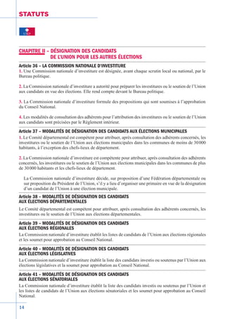 14
STATUTS
CHAPITRE II – DÉSIGNATION DES CANDIDATS
DE L’UNION POUR LES AUTRES ÉLECTIONS
Article 36 – LA COMMISSION NATIONALE D’INVESTITURE
1. Une Commission nationale d’investiture est désignée, avant chaque scrutin local ou national, par le
Bureau politique.
2. La Commission nationale d’investiture a autorité pour préparer les investitures ou le soutien de l’Union
aux candidats en vue des élections. Elle rend compte devant le Bureau politique.
3. La Commission nationale d’investiture formule des propositions qui sont soumises à l’approbation
du Conseil National.
4. Les modalités de consultation des adhérents pour l’attribution des investitures ou le soutien de l’Union
aux candidats sont précisées par le Règlement­intérieur.
Article 37 – MODALITÉS DE DÉSIGNATION DES CANDIDATS AUX ÉLECTIONS MUNICIPALES
1. Le Comité départemental est compétent pour attribuer, après consultation des adhérents concernés, les
investitures ou le soutien de l’Union aux élections municipales dans les communes de moins de 30 000
habitants, à l’exception des chefs-lieux de département.
2. La Commission nationale d’investiture est compétente pour attribuer, après consultation des adhérents
concernés, les investitures ou le soutien de l’Union aux élections municipales dans les communes de plus
de 30 000 habitants et les chefs-lieux de département.
La Commission nationale d’investiture décide, sur proposition d’une Fédération­départementale ou
sur proposition du Président de l’Union, s’il y a lieu d’organiser une primaire en vue de la désignation
d’un candidat de l’Union à une élection municipale.
Article 38 – MODALITÉS DE DÉSIGNATION DES CANDIDATS
AUX ÉLECTIONS DÉPARTEMENTALES
Le Comité départemental est compétent pour attribuer, après consultation des adhérents concernés, les
investitures ou le soutien de l’Union aux élections départementales.
Article 39 – MODALITÉS DE DÉSIGNATION DES CANDIDATS
AUX ÉLECTIONS RÉGIONALES
La Commission nationale d’investiture établit les listes de candidats de l’Union aux élections régionales
et les soumet pour approbation au Conseil National.
Article 40 – MODALITÉS DE DÉSIGNATION DES CANDIDATS
AUX ÉLECTIONS LÉGISLATIVES
La Commission nationale d’investiture établit la liste des candidats investis ou soutenus par l’Union aux
élections législatives et la soumet pour approbation au Conseil National.
Article 41 – MODALITÉS DE DÉSIGNATION DES CANDIDATS
AUX ÉLECTIONS SÉNATORIALES
La Commission nationale d’investiture établit la liste des candidats investis ou soutenus par l’Union et
les listes de candidats de l’Union aux élections sénatoriales et les soumet pour approbation au Conseil
National.
 