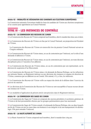 15
STATUTS
Article 42 – MODALITÉS DE DÉSIGNATION DES CANDIDATS AUX ÉLECTIONS EUROPÉENNES
La Commission nationale d’investiture établit les listes de candidats de l’Union aux élections européennes
et les soumet pour approbation au Conseil National.
TITRE IV – LES INSTANCES DE CONTRÔLE
Article 43 – LA COMMISSION DES RECOURS DE L’UNION
1. La Commission des Recours de l’Union comprend neuf membres, dont le mandat dure deux ans et demi.
2. La Commission des Recours de l’Union est élue par le Conseil National, sur proposition du Président
de l’Union.
La Commission des Recours de l’Union est renouvelée lors du premier Conseil National suivant un
Congrès ordinaire.
3. La Commission des Recours de l’Union statue, en cas de contestation par l’intéressé, sur le refus d’une
demande d’adhésion à l’Union.
4. La Commission des Recours de l’Union statue, en cas de contestation par l’intéressé, sur toute décision
disciplinaire prise à l’encontre d’un adhérent.
5. La Commission des Recours de l’Union statue, en cas de contestation par son représentant, sur la
décision de suspension d’un Mouvement.
6. La Commission des Recours de l’Union statue, à la demande du Bureau Politique, sur les infractions
aux présents Statuts, au Règlement intérieur ou aux décisions des instances et organes de direction de
l’Union, commises par un adhérent ou un Comité. Elle entend, s’il y a lieu, les intéressés.
7. La Commission des Recours de l’Union veille au respect des droits de la défense dans l’exercice du
pouvoir de sanction.
8. Les décisions de la Commission des Recours de l’Union ne sont susceptibles d’aucun recours devant
une instance de l’Union.
9. Les modalités d’application du présent article sont précisées dans le Règlement intérieur.
Article 44 – LA COMMISSION DES SAGES DE L’UNION
1. La Commission des Sages de l’Union est composée des anciens présidents et secrétaires généraux de
l’Union et de huit personnalités choisies par les groupes parlementaires pour leur ancienneté.
2. La Commission des Sages de l’Union connaît, à la demande du Bureau Politique, des cas dans lesquels
un élu de l’Union est mis en cause dans son honneur et son intégrité et de tout manquement à la déonto-
logie. Elle peut entendre l’intéressé.
Article 45 – LA HAUTE AUTORITÉ DE L’UNION
1. La Haute Autorité de l’Union comprend neuf membres, dont le mandat dure cinq ans.
 