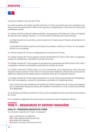 16
STATUTS
Cinq de ses membres sont issus de l’Union.
Les quatre membres de la Haute Autorité extérieurs à l’Union sont choisis pour leur compétence juri-
dique, parmi des personnalités offrant toutes garanties d’indépendance et jouissant de la plus haute
considération morale.
2. La Haute Autorité est élue par le Bureau politique, sur proposition du Président de l’Union, à la majorité
des deux tiers des suffrages exprimés ; ce vote est soumis à ratification du Conseil National.
La Haute Autorité est renouvelée au mois de janvier de l’année suivant l’élection du président de la
République.
Le président de la Haute Autorité est choisi parmi les membres extérieurs à l’Union ; il a voix prépon-
dérante en cas de partage.
3. La Haute Autorité de l’Union est indépendante de la direction de l’Union.
4. La Haute Autorité de l’Union organise l’élection du Président de l’Union. Elle veille à sa régularité,
examine les réclamations et proclame les résultats du scrutin.
5. La Haute Autorité de l’Union organise la procédure de reconnaissance des Mouvements. Elle veille à
sa régularité, examine les réclamations et proclame les résultats du scrutin.
6. La Haute Autorité de l’Union statue, en cas de contestation, sur la régularité des autres élections
organisées dans le cadre de l’Union. Pour l’exercice de cette compétence, elle peut être assistée par des
rapporteurs adjoints qu’elle désigne dans les conditions fixées par son règlement intérieur.
7. La Haute Autorité de l’Union organise la primaire en vue de l’élection du président de la République.
Elle veille à sa régularité, examine les réclamations et proclame les résultats du scrutin.
Pour l’exercice de cette compétence, les membres de la Haute Autorité issus de l’Union sont remplacés
par un représentant désigné par chacun des candidats à la primaire en vue de l’élection du président
de la République.
8. Les décisions de la Haute Autorité de l’Union ne sont susceptibles d’aucun recours devant une instance
de l’Union.
9. Les modalités d’application du présent article sont précisées dans le Règlement intérieur.
TITRE V – RESSOURCES ET GESTION FINANCIÈRE
Article 46 – RESSOURCES ANNUELLES DE L’UNION
Les ressources annuelles de l’Union se composent :
n des cotisations de ses adhérents ;
n des aides publiques prévues par la loi ;
n du produit des emprunts ;
n de toutes ressources autorisées par la loi.
 