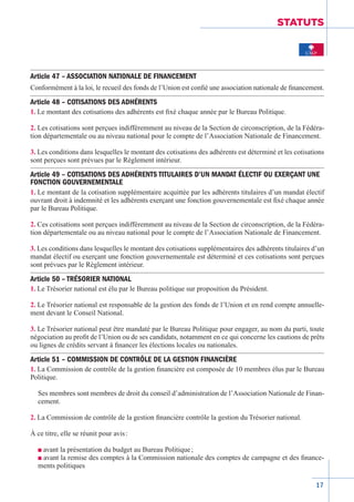 17
STATUTS
Article 47 – ASSOCIATION NATIONALE DE FINANCEMENT
Conformément à la loi, le recueil des fonds de l’Union est confié une association nationale de financement.
Article 48 – COTISATIONS DES ADHÉRENTS
1. Le montant des cotisations des adhérents est fixé chaque année par le Bureau Politique.
2. Les cotisations sont perçues indifféremment au niveau de la Section de circonscription, de la Fédéra-
tion départementale ou au niveau national pour le compte de l’Association Nationale de Financement.
3. Les conditions dans lesquelles le montant des cotisations des adhérents est déterminé et les cotisations
sont perçues sont prévues par le Règlement intérieur.
Article 49 – COTISATIONS DES ADHÉRENTS TITULAIRES D’UN MANDAT ÉLECTIF OU EXERÇANT UNE
FONCTION GOUVERNEMENTALE
1. Le montant de la cotisation supplémentaire acquittée par les adhérents titulaires d’un mandat électif
ouvrant droit à indemnité et les adhérents exerçant une fonction gouvernementale est fixé chaque année
par le Bureau Politique.
2. Ces cotisations sont perçues indifféremment au niveau de la Section de circonscription, de la Fédéra-
tion départementale ou au niveau national pour le compte de l’Association Nationale de Financement.
3. Les conditions dans lesquelles le montant des cotisations supplémentaires des adhérents titulaires d’un
mandat électif ou exerçant une fonction gouvernementale est déterminé et ces cotisations sont perçues
sont prévues par le Règlement intérieur.
Article 50 – TRÉSORIER NATIONAL
1. Le Trésorier national est élu par le Bureau politique sur proposition du Président.
2. Le Trésorier national est responsable de la gestion des fonds de l’Union et en rend compte annuelle-
ment devant le Conseil National.
3. Le Trésorier national peut être mandaté par le Bureau Politique pour engager, au nom du parti, toute
négociation au profit de l’Union ou de ses candidats, notamment en ce qui concerne les cautions de prêts
ou lignes de crédits servant à financer les élections locales ou nationales.
Article 51 – COMMISSION DE CONTRÔLE DE LA GESTION FINANCIÈRE
1. La Commission de contrôle de la gestion financière est composée de 10 membres élus par le Bureau
Politique.
Ses membres sont membres de droit du conseil d’administration de l’Association­Nationale de Finan-
cement.
2. La Commission de contrôle de la gestion financière contrôle la gestion du Trésorier national.
À ce titre, elle se réunit pour avis :
n avant la présentation du budget au Bureau Politique ;
n avant la remise des comptes à la Commission nationale des comptes de campagne et des finance-
ments politiques
 