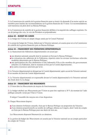18
STATUTS
3. La Commission de contrôle de la gestion financière peut se réunir à la demande d’au moins sept de ses
membres pour émettre des recommandations sur la gestion financière de l’Union. Ces recommandations
sont transmises de plein droit au Bureau Politique.
4. La Commission de contrôle de la gestion financière délibère à la majorité des suffrages exprimés. En
cas de partage des voix, la voix du Président est prépondérante.
Article 52 – BUDGET DE L’UNION
1. Le budget de l’Union est adopté chaque année par le Conseil National.
2. Le projet de budget de l’Union, élaboré par le Trésorier national, est soumis pour avis à la Commission
de contrôle de la gestion financière puis au Bureau Politique.
Article 53 – FINANCEMENT DES FÉDÉRATIONS DÉPARTEMENTALES
1. Le financement des fédérations départementales est assuré par :
n une dotation nationale annuelle dont le montant est fixé par le Bureau Politique ;
n les cotisations des adhérents de la Fédération, réparties entre les niveaux territoriaux selon des
modalités déterminées par le Bureau Politique ;
n une participation des élus attributaires d’une indemnité d’élu et des membres du gouvernement
rattachés à la Fédération, dont le montant est fixé par le Comité départemental ;
n les autres ressources autorisées par la loi.
2. Le Trésorier départemental est désigné par le Comité départemental, après accord du Trésorier national.
Il est membre de droit du Comité départemental.
3. Le Trésorier départemental est responsable devant le Comité départemental et le Trésorier national
des fonds dont il a la charge.
Article 54 – FINANCEMENT DES MOUVEMENTS
1. L’Union dote les Mouvements de moyens de fonctionnement.
2. Le budget attribué aux Mouvements par l’Union ne peut être supérieur à 30 % du montant de l’aide
publique annuelle versée par l’État à l’Union.
Il intègre l’ensemble des moyens mis à leur disposition.
3. Chaque Mouvement dispose :
n d’une dotation forfaitaire annuelle, fixée par le Bureau Politique sur proposition du Trésorier ;
n d’une dotation proportionnelle au nombre de suffrages obtenus au Congrès, dont l’unité de compte
est fixée par le Bureau Politique pour une durée de trois ans.
Les Mouvements disposent librement de ces dotations.
4. La gestion du budget des Mouvements est assurée par le Trésorier national sur un compte particulier
du compte de l’Union.
 