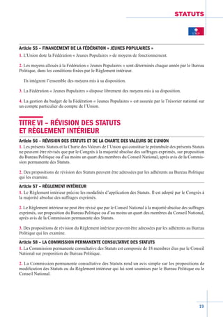 19
STATUTS
Article 55 – FINANCEMENT DE LA FÉDÉRATION « JEUNES POPULAIRES »
1. L’Union dote la Fédération « Jeunes Populaires » de moyens de fonctionnement.
2. Les moyens alloués à la Fédération « Jeunes Populaires » sont déterminés chaque année par le Bureau
Politique, dans les conditions fixées par le Règlement intérieur.
Ils intègrent l’ensemble des moyens mis à sa disposition.
3. La Fédération « Jeunes Populaires » dispose librement des moyens mis à sa disposition.
4. La gestion du budget de la Fédération « Jeunes Populaires » est assurée par le Trésorier national sur
un compte particulier du compte de l’Union.
TITRE VI – RÉVISION DES STATUTS
ET RÈGLEMENT INTÉRIEUR
Article 56 – RÉVISION DES STATUTS ET DE LA CHARTE DES VALEURS DE L’UNION
1. Les présents Statuts et la Charte des Valeurs de l’Union qui constitue le préambule des présents Statuts
ne peuvent être révisés que par le Congrès à la majorité absolue des suffrages exprimés, sur proposition
du Bureau Politique ou d’au moins un quart des membres du Conseil National, après avis de la Commis-
sion permanente des Statuts.
2. Des propositions de révision des Statuts peuvent être adressées par les adhérents au Bureau Politique
qui les examine.
Article 57 – RÈGLEMENT INTÉRIEUR
1. Le Règlement intérieur précise les modalités d’application des Statuts. Il est adopté par le Congrès à
la majorité absolue des suffrages exprimés.
2. Le Règlement intérieur ne peut être révisé que par le Conseil National à la majorité absolue des suffrages
exprimés, sur proposition du Bureau Politique ou d’au moins un quart des membres du Conseil National,
après avis de la Commission permanente des Statuts.
3. Des propositions de révision du Règlement intérieur peuvent être adressées par les adhérents au Bureau
Politique qui les examine.
Article 58 – LA COMMISSION PERMANENTE CONSULTATIVE DES STATUTS
1. La Commission permanente consultative des Statuts est composée de 18 membres élus par le Conseil
National sur proposition du Bureau Politique.
2. La Commission permanente consultative des Statuts rend un avis simple sur les propositions de
modification des Statuts ou du Règlement intérieur qui lui sont soumises par le Bureau Politique ou le
Conseil National.
 