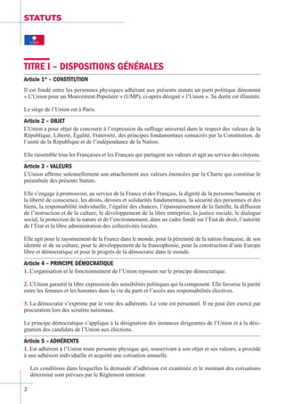 2
STATUTS
TITRE I – DISPOSITIONS GÉNÉRALES
Article 1er
– CONSTITUTION
Il est fondé entre les personnes physiques adhérant aux présents statuts un parti politique dénommé
« L’Union pour un Mouvement Populaire » (UMP), ci-après désigné « l’Union ». Sa durée est illimitée.
Le siège de l’Union est à Paris.
Article 2 – OBJET
L’Union a pour objet de concourir à l’expression du suffrage universel dans le respect des valeurs de la
République, Liberté, Égalité, Fraternité, des principes fondamentaux consacrés par la Constitution, de
l’unité de la République et de l’indépendance de la Nation.
Elle rassemble tous les Françaises et les Français qui partagent ses valeurs et agit au service des citoyens.
Article 3 – VALEURS
L’Union affirme solennellement son attachement aux valeurs énoncées par la Charte qui constitue le
préambule des présents Statuts.
Elle s’engage à promouvoir, au service de la France et des Français, la dignité de la personne humaine et
la liberté de conscience, les droits, devoirs et solidarités fondamentaux, la sécurité des personnes et des
biens, la responsabilité individuelle, l’égalité des chances, l’épanouissement de la famille, la diffusion
de l’instruction et de la culture, le développement de la libre entreprise, la justice sociale, le dialogue
social, la protection de la nature et de l’environnement, dans un cadre fondé sur l’État de droit, l’autorité
de l’État et la libre administration des collectivités locales.
Elle agit pour le rayonnement de la France dans le monde, pour la pérennité de la nation française, de son
identité et de sa culture, pour le développement de la francophonie, pour la construction d’une Europe
libre et démocratique et pour le progrès de la démocratie dans le monde.
Article 4 – PRINCIPE DÉMOCRATIQUE
1. L’organisation et le fonctionnement de l’Union reposent sur le principe démocratique.
2. L’Union garantit la libre expression des sensibilités politiques qui la composent. Elle favorise la parité
entre les femmes et les hommes dans la vie du parti et l’accès aux responsabilités électives.
3. La démocratie s’exprime par le vote des adhérents. Le vote est personnel. Il ne peut être exercé par
procuration lors des scrutins nationaux.
Le principe démocratique s’applique à la désignation des instances dirigeantes de l’Union et à la dési-
gnation des candidats de l’Union aux élections.
Article 5 – ADHÉRENTS
1. Est adhérent à l’Union toute personne physique qui, souscrivant à son objet et ses valeurs, a procédé
à une adhésion individuelle et acquitté une cotisation annuelle.
Les conditions dans lesquelles la demande d’adhésion est examinée et le montant des cotisations
déterminé sont prévues par le Règlement intérieur.
 