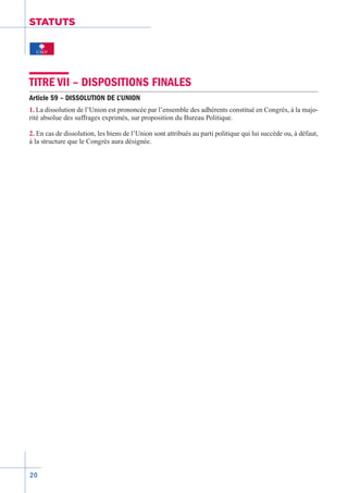 20
STATUTS
TITRE VII – DISPOSITIONS FINALES
Article 59 – DISSOLUTION DE L’UNION
1. La dissolution de l’Union est prononcée par l’ensemble des adhérents constitué en Congrès, à la majo-
rité absolue des suffrages exprimés, sur proposition du Bureau Politique.
2. En cas de dissolution, les biens de l’Union sont attribués au parti politique qui lui succède ou, à défaut,
à la structure que le Congrès aura désignée.
 