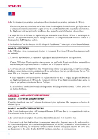 4
STATUTS
2. La Section de circonscription législative est la section de circonscription statutaire de l’Union.
Une Section peut être constituée sur la base d’une circonscription électorale autre que législative ou
d’une circonscription administrative, après accord du Comité départemental auquel elle sera rattachée.
Le Règlement intérieur précise les conditions dans lesquelles une telle Section est constituée.
3. Chaque Section de l’Union est représentée par un Comité de section de l’Union et un Délégué de
section. Le Règlement intérieur précise les règles relatives à la composition des Comités de section et à
la désignation du Délégué de section.
4. La dissolution d’une Section peut être décidée par le Président de l’Union, après avis du Bureau Politique.
Article 10 – FÉDÉRATION
1. La Fédération est un regroupement structuré et coordonné de sections. Elle peut être départementale
ou nationale.
2. Au niveau départemental, la Fédération regroupe les Sections territoriales du département.
Chaque Fédération départementale est représentée par un Comité départemental dans les conditions
déterminées par les présents Statuts et précisées par le Règlement intérieur.
3. Au niveau national, une Fédération peut être constituée sur une base spécialisée, socioprofessionnelle,
étudiante, universitaire, scolaire, générationnelle ou sur le réseau Internet, par décision du Bureau Poli-
tique. Elle peut s’organiser localement en Sections.
Chaque Fédération spécialisée établit son règlement intérieur dans le respect des présents Statuts et
du Règlement intérieur de l’Union. Le règlement intérieur d’une Fédération spécialisée n’entre en
vigueur qu’après approbation du Bureau Politique.
La dissolution d’une Fédération spécialisée peut être décidée par le Président de l’Union, après avis
du Bureau Politique.
CHAPITRE I – ORGANISATION TERRITORIALE
Article 11 – SECTION DE CIRCONSCRIPTION
L’unité territoriale de base de l’Union est la circonscription législative. Elle s’organise en Section de
circonscription.
Article 12 – COMITÉ DE CIRCONSCRIPTION
1. Le Comité de circonscription est l’instance délibérante de l’Union dans la circonscription législative.
Il se réunit au moins deux fois par an.
2. Le Comité de circonscription est composé de membres de droit et de membres élus.
3. Sont membres de droit du Comité de circonscription les membres du gouvernement, les parlementaires,
les conseillers régionaux, les conseillers départementaux, les maires, les maires d’arrondissement de
Paris, Lyon et Marseille, les conseillers d’arrondissement de Paris, ainsi que les adjoints des chefs-lieux
de département et des villes de plus de 30 000 habitants, rattachés à la circonscription.
 