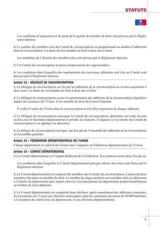 5
STATUTS
Les conditions d’acquisition et de perte de la qualité de membre de droit sont prévues par le Règle-
ment intérieur.
4. Le nombre des membres élus du Comité de circonscription est proportionnel au nombre d’adhérents
dans la circonscription. La durée de leur mandat est fixée à deux ans et demi.
Les modalités de l’élection des membres élus sont prévues par le Règlement­intérieur.
5. Un Comité de circonscription ne peut compter moins de vingt membres.
6. Les conditions dans lesquelles des représentants des nouveaux adhérents sont élus au Comité sont
prévues par le Règlement intérieur.
Article 13 – DÉLÉGUÉ DE CIRCONSCRIPTION
1. Le Délégué de circonscription est élu par les adhérents de la circonscription au scrutin majoritaire à
deux tours. La durée de son mandat est fixée à deux ans et demi.
2. Le Délégué de circonscription assure la représentation des adhérents de la circonscription législative
auprès des instances de l’Union. Il est membre de droit du Conseil National.
Il veille à l’unité de l’Union dans la circonscription et à la libre expression de chaque adhérent.
3. Le Délégué de circonscription convoque le Comité de circonscription, détermine son ordre du jour
en lien avec le Secrétaire départemental et préside ses réunions. Il organise la vie interne du Comité de
circonscription et en applique les directives.
4. Le délégué de circonscription convoque, une fois par an, l’ensemble des adhérents de la circonscription
en Assemblée générale.
Article 14 – FÉDÉRATION DÉPARTEMENTALE DE l’UNION
Chaque département et collectivité d’outre-mer s’organise en Fédération départementale de l’Union.
Article 15 – COMITÉ DÉPARTEMENTAL
1. Le Comité départemental est l’organe délibérant de la Fédération. Il se réunit au moins deux fois par an.
Les conditions dans lesquelles le Comité départemental peut par ailleurs être réuni sont fixées par le
Règlement intérieur.
2. Le Comité départemental est composé des membres des Comités de circonscription, à raison de deux
membres élus pour un membre de droit. Le nombre de sièges attribués aux membres élus est déterminé
à l’échelle du département puis réparti entre les circonscriptions du département proportionnellement
au nombre de leurs adhérents.
3. Le Comité départemental est compétent pour attribuer, après consultation des adhérents concernés,
les investitures de l’Union aux élections municipales, dans les communes de moins de 30 000 habitants,
à l’exception des chefs-lieux de département, et aux élections départementales.
 