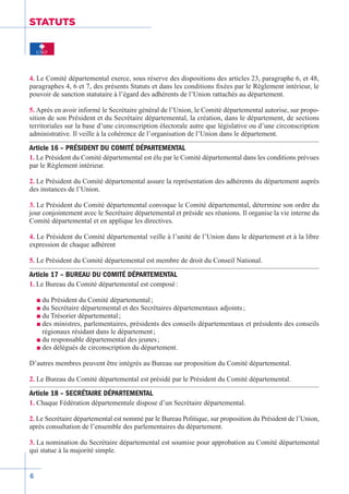 6
STATUTS
4. Le Comité départemental exerce, sous réserve des dispositions des articles 23, paragraphe 6, et 48,
paragraphes 4, 6 et 7, des présents Statuts et dans les conditions fixées par le Règlement intérieur, le
pouvoir de sanction statutaire à l’égard des adhérents de l’Union rattachés au département.
5. Après en avoir informé le Secrétaire général de l’Union, le Comité départemental autorise, sur propo-
sition de son Président et du Secrétaire départemental, la création, dans le département, de sections
territoriales sur la base d’une circonscription électorale autre que législative ou d’une circonscription
administrative. Il veille à la cohérence de l’organisation de l’Union dans le département.
Article 16 – PRÉSIDENT DU COMITÉ DÉPARTEMENTAL
1. Le Président du Comité départemental est élu par le Comité départemental dans les conditions prévues
par le Règlement intérieur.
2. Le Président du Comité départemental assure la représentation des adhérents du département auprès
des instances de l’Union.
3. Le Président du Comité départemental convoque le Comité départemental, détermine son ordre du
jour conjointement avec le Secrétaire départemental et préside ses réunions. Il organise la vie interne du
Comité départemental et en applique les directives.
4. Le Président du Comité départemental veille à l’unité de l’Union dans le département et à la libre
expression de chaque adhérent
5. Le Président du Comité départemental est membre de droit du Conseil National.
Article 17 – BUREAU DU COMITÉ DÉPARTEMENTAL
1. Le Bureau du Comité départemental est composé :
n du Président du Comité départemental ;
n du Secrétaire départemental et des Secrétaires départementaux adjoints ;
n du Trésorier départemental ;
n des ministres, parlementaires, présidents des conseils départementaux et présidents des conseils
régionaux résidant dans le département ;
n du responsable départemental des jeunes ;
n des délégués de circonscription du département.
D’autres membres peuvent être intégrés au Bureau sur proposition du Comité départemental.
2. Le Bureau du Comité départemental est présidé par le Président du Comité départemental.
Article 18 – SECRÉTAIRE DÉPARTEMENTAL
1. Chaque Fédération départementale dispose d’un Secrétaire départemental.
2. Le Secrétaire départemental est nommé par le Bureau Politique, sur proposition du Président de l’Union,
après consultation de l’ensemble des parlementaires du département.
3. La nomination du Secrétaire départemental est soumise pour approbation au Comité départemental
qui statue à la majorité simple.
 
