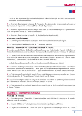 7
STATUTS
En cas de vote défavorable du Comité départemental, le Bureau Politique procède à une autre nomi-
nation dans les mêmes conditions.
4. Le Secrétaire départemental est chargé de l’exécution des décisions des instances nationales dans le
département. Il organise les scrutins de l’Union dans le département.
5. Le Secrétaire départemental présente chaque année, dans les conditions fixées par le Règlement inté-
rieur, un rapport d’activité au Comité départemental.
6. Le Secrétaire départemental est membre de droit du Comité départemental.
Article 19 – COMITÉ RÉGIONAL
1. Le Comité régional est composé des bureaux des Comités départementaux de la région.
2. Le Comité régional coordonne l’action de l’Union dans la région.
Article 20 – FÉDÉRATION DES FRANÇAIS ÉTABLIS HORS DE FRANCE
1. Les adhérents de l’Union résidant hors de France forment une Fédération des Français établis hors de
France. Cette Fédération assure la diffusion des valeurs et du projet de l’Union à l’extérieur de la France.
2. Le Comité fédéral des Français établis hors de France est composé des parlementaires représentant les
Français établis hors de France, de représentants des membres élus à l’Assemblée des Français établis
hors de france et de membres élus à raison de un pour cinquante adhérents.
La durée du mandat des membres élus par les adhérents est fixé à deux ans et demi.
3. La Fédération des Français établis hors de France est administrée par un Secrétaire, nommé par le Bureau
Politique sur proposition du Président de l’Union, après avis des parlementaires représentant les Français
établis hors de France. Le Secrétaire veille à l’application des directives fixées par le Bureau Politique.
4. La Fédération des Français établis hors de France est divisée en sections correspondant aux circons-
criptions électorales de l’Assemblée des Français établis hors de france.
5. Chaque section est présidée par un délégué, élu pour deux ans et demi au scrutin majoritaire à un tour,
par l’ensemble des adhérents lors de l’assemblée générale de section.
6. La Fédération des Français établis hors de France est régie par un Règlement­intérieur approuvé par
le Bureau Politique.
CHAPITRE II – ORGANISATION NATIONALE
Article 21 – LE CONGRÈS
1. Le Congrès constitue l’Assemblée Générale des adhérents de l’Union. Il est composé de tous les
adhérents à jour de cotisation.
2. Le Congrès délibère sur l’action générale et les orientations politiques de l’Union.
3. Le Congrès élit le Président de l’Union, hors le cas où le président de la République est issu de l’Union.
 