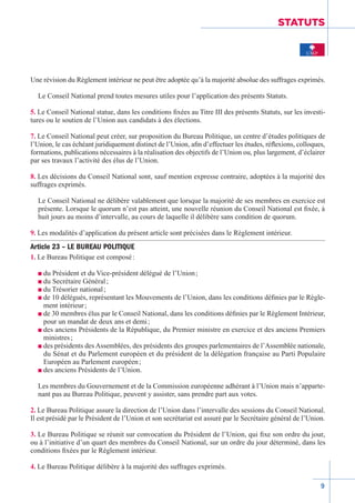 9
STATUTS
Une révision du Règlement intérieur ne peut être adoptée qu’à la majorité absolue des suffrages exprimés.
Le Conseil National prend toutes mesures utiles pour l’application des présents Statuts.
5. Le Conseil National statue, dans les conditions fixées au Titre III des présents Statuts, sur les investi-
tures ou le soutien de l’Union aux candidats à des élections.
7. Le Conseil National peut créer, sur proposition du Bureau Politique, un centre d’études politiques de
l’Union, le cas échéant juridiquement distinct de l’Union, afin d’effectuer les études, réflexions, colloques,
formations, publications nécessaires à la réalisation des objectifs de l’Union ou, plus largement, d’éclairer
par ses travaux l’activité des élus de l’Union.
8. Les décisions du Conseil National sont, sauf mention expresse contraire, adoptées à la majorité des
suffrages exprimés.
Le Conseil National ne délibère valablement que lorsque la majorité de ses membres en exercice est
présente. Lorsque le quorum n’est pas atteint, une nouvelle réunion du Conseil National est fixée, à
huit jours au moins d’intervalle, au cours de laquelle il délibère sans condition de quorum.
9. Les modalités d’application du présent article sont précisées dans le Règlement intérieur.
Article 23 – LE BUREAU POLITIQUE
1. Le Bureau Politique est composé :
n du Président et du Vice-président délégué de l’Union ;
n du Secrétaire Général ;
n du Trésorier national ;
n de 10 délégués, représentant les Mouvements de l’Union, dans les conditions définies par le Règle-
ment intérieur ;
n de 30 membres élus par le Conseil National, dans les conditions définies par le Règlement Intérieur,
pour un mandat de deux ans et demi ;
n des anciens Présidents de la République, du Premier ministre en exercice et des anciens Premiers
ministres ;
n des présidents des Assemblées, des présidents des groupes parlementaires de l’Assemblée nationale,
du Sénat et du Parlement européen et du président de la délégation française au Parti Populaire
Européen au Parlement européen ;
n des anciens Présidents de l’Union.
Les membres du Gouvernement et de la Commission européenne adhérant à l’Union mais n’apparte-
nant pas au Bureau Politique, peuvent y assister, sans prendre part aux votes.
2. Le Bureau Politique assure la direction de l’Union dans l’intervalle des sessions du Conseil National.
Il est présidé par le Président de l’Union et son secrétariat est assuré par le Secrétaire général de l’Union.
3. Le Bureau Politique se réunit sur convocation du Président de l’Union, qui fixe son ordre du jour,
ou à l’initiative d’un quart des membres du Conseil National, sur un ordre du jour déterminé, dans les
conditions fixées par le Règlement intérieur.
4. Le Bureau Politique délibère à la majorité des suffrages exprimés.
 