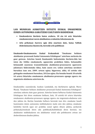 LAN MUNDUAN AURKITZEN DITUZTE EUSKAL EMAKUMEEK
EUREN AUTONOMIA GARATZEKO ZAILTASUN HANDIENAK
• Emakunderen ikerketa baten arabera, 18 eta 64 urte bitarteko
emakumeentzat euren ahalduntzea erabateko lehentasuna da
• Arlo pribatuan Aurrera egin dela onartzen dute, baina %80ak
diskriminazioa ikusten du, bereziki arlo publikoan
Emakunde-Emakumearen Euskal Erakundeak “Emakume helduen
ahalduntze prozesuak Euskal Autonomia Erkidegoan” azterlana aurkeztu du
gaur goizean. Azterlan honek Emakundek bultzatutako ikerketa-ildo bat
ixten du: EAEko emakumeek, eguneroko praktiken bidez, belaunaldiz
belaunaldi zuzenean transmititutako ahalduntze-prozesuaren egoeraren
jakintzara bideratutako ildoa, hain zuzen ere. Lehen azterlana nerabeei
buruzkoa izan zen, 2009. urtean egina; bigarrena, aldiz, 65 urteko edo
gehiagoko emakumeei buruzkoa, 2012an egina. Eta honako honek 18 urtetik
64 urtera bitarteko emakumeen ahalduntze-prozesuen egungo egoera eta
negoziazio-ahalmena aztertzen du.
Emakundeko zuzendariak, Izaskun Landaidak, eta ikerketaren egileak, Marce
Masak, “Emakume helduen ahalduntze prozesuak Euskal Autonomia Erkidegoan”
azterlana aukeztu dute gaur goizean. Azterlan honen helburua Euskal Autonomia
Erkidegoan bizi diren emakume helduen, hots, 18 urtetik 64 urtera bitarteko
emakumeen ahalduntze-prozesuen egungo egoera eta negoziazio-ahalmena zein
den jakitea da. Ikerlan honetako helburu bereziak izan dira emakume hauek
hautematen duten autonomia indibidualaren maila zein den jakitea; emakume
kolektibo horrek egun zer praktika sozial egiten dituen jakitea, jarduerak
pribatuak/etxekoak diren edo publikoak/kolektiboak diren bereiziz; eta
ahalduntze indibidualaren eta ahalduntze sozial edo politikoaren artean zer
desberdintasun dauden jakitea.
1
 