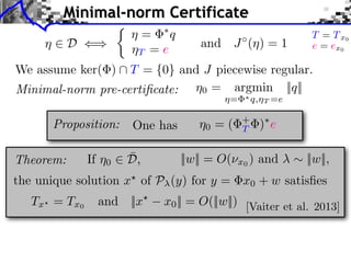 ⌘0 = argmin
⌘= ⇤q,⌘T =e
||q||
⌘ 2 D ()
We assume ker( )  T = {0} and J piecewise regular.
and J (⌘) = 1
Minimal-norm Certificate
Proposition:
||w|| = O(⌫x0 ) and ⇠ ||w||,Theorem:
the unique solution x?
of P (y) for y = x0 + w satisﬁes
Tx? = Tx0
and ||x?
x0|| = O(||w||) [Vaiter et al. 2013]
One has
⌘ = ⇤
q
⌘T = e
Minimal-norm pre-certiﬁcate:
⇢
T = Tx0
e = ex0
⌘0 = ( +
T )⇤
e
If ⌘0 2 ¯D,
 