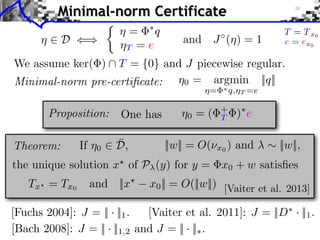 [Fuchs 2004]: J = || · ||1.
[Bach 2008]: J = || · ||1,2 and J = || · ||⇤.
[Vaiter et al. 2011]: J = ||D⇤
· ||1.
⌘0 = argmin
⌘= ⇤q,⌘T =e
||q||
⌘ 2 D ()
We assume ker( )  T = {0} and J piecewise regular.
and J (⌘) = 1
Minimal-norm Certificate
Proposition:
||w|| = O(⌫x0 ) and ⇠ ||w||,Theorem:
the unique solution x?
of P (y) for y = x0 + w satisﬁes
Tx? = Tx0
and ||x?
x0|| = O(||w||) [Vaiter et al. 2013]
One has
⌘ = ⇤
q
⌘T = e
Minimal-norm pre-certiﬁcate:
⇢
T = Tx0
e = ex0
⌘0 = ( +
T )⇤
e
If ⌘0 2 ¯D,
 
