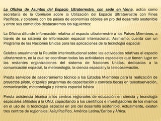La Oficina de Asuntos del Espacio Ultraterrestre, con sede en Viena, actúa como
secretaría de la Comisión sobre la Utilización del Espacio Ultraterrestre con Fines
Pacíficos, y colabora con los países de economías débiles en pro del desarrollo sostenible
y entre sus cometidos destacaremos los siguientes:
La Oficina difunde información relativa al espacio ultraterrestre a los Países Miembros, a
través de su sistema de información espacial internacional; Asimismo, cuenta con un
Programa de las Naciones Unidas para las aplicaciones de la tecnología espacial
Celebra anualmente la Reunión interinstitucional sobre las actividades relativas al espacio
ultraterrestre, en la cual se coordinan todas las actividades espaciales que tienen lugar en
las restantes organizaciones del sistema de Naciones Unidas, dedicadas a la
comunicación espacial, la meteorología, la ciencia espacial y la teleobservación.
Presta servicios de asesoramiento técnico a los Estados Miembros para la realización de
proyectos piloto, organiza programas de capacitación y convoca becas en teleobservación,
comunicación, meteorología y ciencia espacial básica
Presta asistencia técnica a los centros regionales de educación en ciencia y tecnología
espaciales afiliados a la ONU, capacitando a los científicos e investigadores de los mismos
en el uso de la tecnología espacial en pro del desarrollo sostenible. Actualmente, existen
tres centros de regionales: Asía/Pacífico, América Latina/Caribe y África.
 