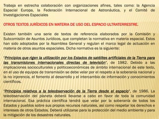 Trabaja en estrecha colaboración con organizaciones afines, tales como: la Agencia
Espacial Europa, la Federación Internacional de Astronáutica, y el Comité de
Investigaciones Espaciales
OTROS TEXTOS JURÍDICOS EN MATERIA DE USO DEL ESPACIO ULTRATERRESTRE.
Existen también una serie de textos de referencia elaborados por la Comisión y
Subcomisión de Asuntos Jurídicos, que completan la normativa en materia espacial. Estos
han sido adoptados por la Asamblea General y regulan el marco legal de actuación en
materia de otros asuntos espaciales. Dicha normativa es la siguiente:
"Principios que rigen la utilización por los Estados de satélites artificiales de la Tierra para
las transmisiones internacionales directas de televisión", de 1982. Debido a las
implicaciones socioculturales y politicoeconómicas de ámbito internacional de este texto,
en el uso de equipos de transmisión se debe velar por el respeto a la soberanía nacional y
la no injerencia, el fomento al desarrollo y el intercambio de información y conocimientos
científicos.
"Principios relativos a la teleobservación de la Tierra desde el espacio", de 1986. La
teleobservación del planeta deberá llevarse a cabo en favor de toda la comunidad
internacional. Esa práctica científica tendrá que velar por la soberanía de todos los
Estados y pueblos sobre sus propios recursos naturales, así como respetar los derechos e
intereses de otros Estados. Deberá utilizarse para la protección del medio ambiente y para
la mitigación de los desastres naturales.
 