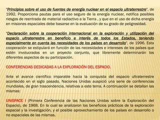 "Principios sobre el uso de fuentes de energía nuclear en el espacio ultraterrestre", de
1992. Proporciona pautas para el uso seguro de la energía nuclear, notifica posibles
riesgos de reentrada de material radiactivo a la Tierra , y que en el uso de dicha energía
en misiones espaciales debe basarse en la evaluación de su grado de peligrosidad.
"Declaración sobre la cooperación internacional en la exploración y utilización del
espacio ultraterrestre en beneficio e interés de todos los Estados, teniendo
especialmente en cuenta las necesidades de los países en desarrollo", de 1996. Esta
cooperación se estipulará en función de las necesidades e intereses de los países que
estén involucrados en un proyecto conjunto, que libremente determinarán los
diferentes aspectos de su participación.
CONFERENCIAS DEDICADAS A LA EXPLORACIÓN DEL ESPACIO.
Ante el avance científico imparable hacia la conquista del espacio ultraterrestre
acontecido en el siglo pasado, Naciones Unidas auspició una serie de conferencias
mundiales, de gran trascendencia, relativas a este tema. A continuación se detallan las
mismas:
UNISPACE I (Primera Conferencia de las Naciones Unidas sobre la Exploración del
Espacio), de 1968. En la cual se analizaron los beneficios prácticos de la exploración
espacial y la investigación, y el posible aprovechamiento de los países en desarrollo o
no espaciales de las mismas.
 