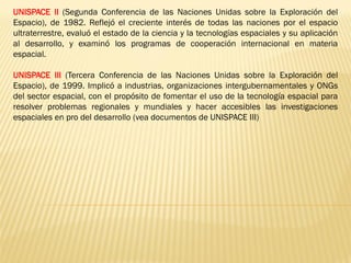 UNISPACE II (Segunda Conferencia de las Naciones Unidas sobre la Exploración del
Espacio), de 1982. Reflejó el creciente interés de todas las naciones por el espacio
ultraterrestre, evaluó el estado de la ciencia y la tecnologías espaciales y su aplicación
al desarrollo, y examinó los programas de cooperación internacional en materia
espacial.
UNISPACE III (Tercera Conferencia de las Naciones Unidas sobre la Exploración del
Espacio), de 1999. Implicó a industrias, organizaciones intergubernamentales y ONGs
del sector espacial, con el propósito de fomentar el uso de la tecnología espacial para
resolver problemas regionales y mundiales y hacer accesibles las investigaciones
espaciales en pro del desarrollo (vea documentos de UNISPACE III)
 