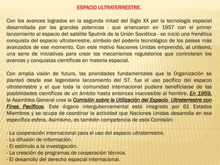ESPACIO ULTRATERRESTRE.
Con los avances logrados en la segunda mitad del Siglo XX por la tecnología espacial
desarrollada por las grandes potencias - que arrancaron en 1957 con el primer
lanzamiento al espacio del satélite Sputnik de la Unión Soviética - se inició una frenética
conquista del espacio ultraterrestre, símbolo del poderío tecnológico de los países más
avanzados de ese momento. Con este motivo Naciones Unidas emprendió, al unísono,
una serie de iniciativas para crear los mecanismos regulatorios que controlaran los
avances y conquistas científicas en materia espacial.
Con amplia visión de futuro, las prioridades fundamentales que la Organización se
planteó desde ese legendario lanzamiento del 57, fue el uso pacífico del espacio
ultraterrestre y el que toda la comunidad internacional pudiera beneficiarse de las
posibilidades científicas de un ámbito hasta entonces inaccesible al hombre. En 1959,
la Asamblea General crea la Comisión sobre la Utilización del Espacio Ultraterrestre con
Fines Pacíficos. Este órgano intergubernamental está integrado por 61 Estados
Miembros y se ocupa de coordinar la actividad que Naciones Unidas desarrolla en esa
específica esfera. Asimismo, es también competencia de esta Comisión:
- La cooperación internacional para el uso del espacio ultraterrestre.
- La difusión de información.
- El estímulo a la investigación.
- La creación de programas de cooperación técnica.
- El desarrollo del derecho espacial internacional.
 