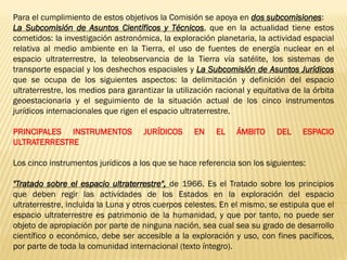 Para el cumplimiento de estos objetivos la Comisión se apoya en dos subcomisiones:
La Subcomisión de Asuntos Científicos y Técnicos, que en la actualidad tiene estos
cometidos: la investigación astronómica, la exploración planetaria, la actividad espacial
relativa al medio ambiente en la Tierra, el uso de fuentes de energía nuclear en el
espacio ultraterrestre, la teleobservancia de la Tierra vía satélite, los sistemas de
transporte espacial y los deshechos espaciales y La Subcomisión de Asuntos Jurídicos
que se ocupa de los siguientes aspectos: la delimitación y definición del espacio
ultraterrestre, los medios para garantizar la utilización racional y equitativa de la órbita
geoestacionaria y el seguimiento de la situación actual de los cinco instrumentos
jurídicos internacionales que rigen el espacio ultraterrestre.
PRINCIPALES INSTRUMENTOS JURÍDICOS EN EL ÁMBITO DEL ESPACIO
ULTRATERRESTRE
Los cinco instrumentos jurídicos a los que se hace referencia son los siguientes:
"Tratado sobre el espacio ultraterrestre", de 1966. Es el Tratado sobre los principios
que deben regir las actividades de los Estados en la exploración del espacio
ultraterrestre, incluida la Luna y otros cuerpos celestes. En el mismo, se estipula que el
espacio ultraterrestre es patrimonio de la humanidad, y que por tanto, no puede ser
objeto de apropiación por parte de ninguna nación, sea cual sea su grado de desarrollo
científico o económico, debe ser accesible a la exploración y uso, con fines pacíficos,
por parte de toda la comunidad internacional (texto íntegro).
 