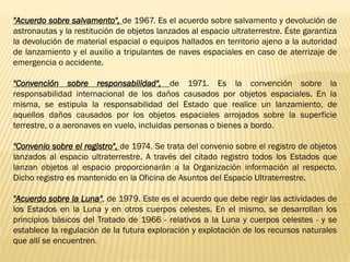 "Acuerdo sobre salvamento", de 1967. Es el acuerdo sobre salvamento y devolución de
astronautas y la restitución de objetos lanzados al espacio ultraterrestre. Éste garantiza
la devolución de material espacial o equipos hallados en territorio ajeno a la autoridad
de lanzamiento y el auxilio a tripulantes de naves espaciales en caso de aterrizaje de
emergencia o accidente.
"Convención sobre responsabilidad", de 1971. Es la convención sobre la
responsabilidad internacional de los daños causados por objetos espaciales. En la
misma, se estipula la responsabilidad del Estado que realice un lanzamiento, de
aquellos daños causados por los objetos espaciales arrojados sobre la superficie
terrestre, o a aeronaves en vuelo, incluidas personas o bienes a bordo.
"Convenio sobre el registro", de 1974. Se trata del convenio sobre el registro de objetos
lanzados al espacio ultraterrestre. A través del citado registro todos los Estados que
lanzan objetos al espacio proporcionarán a la Organización información al respecto.
Dicho registro es mantenido en la Oficina de Asuntos del Espacio Ultraterrestre.
"Acuerdo sobre la Luna", de 1979. Este es el acuerdo que debe regir las actividades de
los Estados en la Luna y en otros cuerpos celestes. En el mismo, se desarrollan los
principios básicos del Tratado de 1966 - relativos a la Luna y cuerpos celestes - y se
establece la regulación de la futura exploración y explotación de los recursos naturales
que allí se encuentren.
 