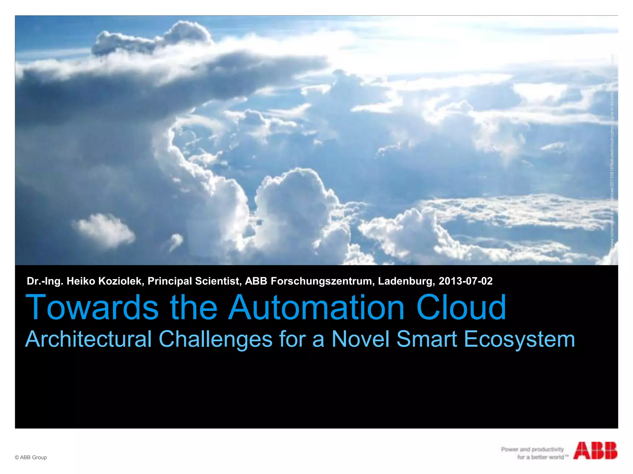 © ABB Group
Towards the Automation Cloud
Architectural Challenges for a Novel Smart Ecosystem
Dr.-Ing. Heiko Koziolek, Principal Scientist, ABB Forschungszentrum, Ladenburg, 2013-07-02
http://www.rcrwireless.com/americas/20110816/featured/cloud-computing-is-in-its-infancy-gartner-vp-says/
 